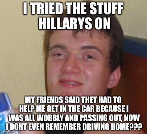 10 Guy Meme | I TRIED THE STUFF HILLARYS ON; MY FRIENDS SAID THEY HAD TO HELP ME GET IN THE CAR BECAUSE I WAS ALL WOBBLY AND PASSING OUT, NOW I DONT EVEN REMEMBER DRIVING HOME??? | image tagged in memes,10 guy | made w/ Imgflip meme maker