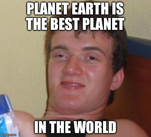 10 Guy | PLANET EARTH IS THE BEST PLANET; IN THE WORLD | image tagged in memes,10 guy | made w/ Imgflip meme maker