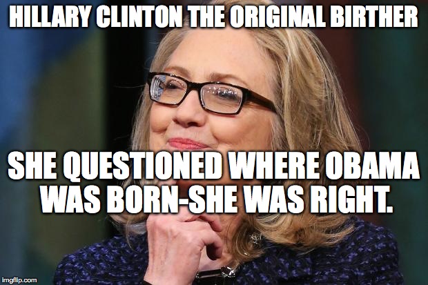 Hillary Clinton | HILLARY CLINTON THE ORIGINAL BIRTHER; SHE QUESTIONED WHERE OBAMA WAS BORN-SHE WAS RIGHT. | image tagged in hillary clinton | made w/ Imgflip meme maker