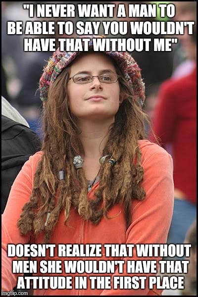 Feminazi logic | "I NEVER WANT A MAN TO BE ABLE TO SAY YOU WOULDN'T HAVE THAT WITHOUT ME"; DOESN'T REALIZE THAT WITHOUT MEN SHE WOULDN'T HAVE THAT ATTITUDE IN THE FIRST PLACE | image tagged in memes,college liberal | made w/ Imgflip meme maker