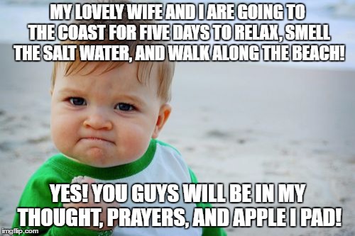 Success Kid Original | MY LOVELY WIFE AND I ARE GOING TO THE COAST FOR FIVE DAYS TO RELAX, SMELL THE SALT WATER, AND WALK ALONG THE BEACH! YES! YOU GUYS WILL BE IN MY THOUGHT, PRAYERS, AND APPLE I PAD! | image tagged in memes,success kid original | made w/ Imgflip meme maker