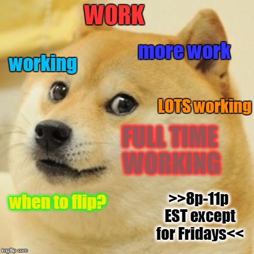 SHABS WILL ONLY BE ABLE TO FLIP 8p-11p EST S M T W TH S (F off for family) DUE TO HER WORK SCHEDULE. THANKS & HAVE A NICE DAY  | WORK; more work; working; LOTS working; FULL TIME WORKING; >>8p-11p EST except for Fridays<<; when to flip? | image tagged in memes,doge,shabbyrose,shabs,working,imgflip schedule | made w/ Imgflip meme maker