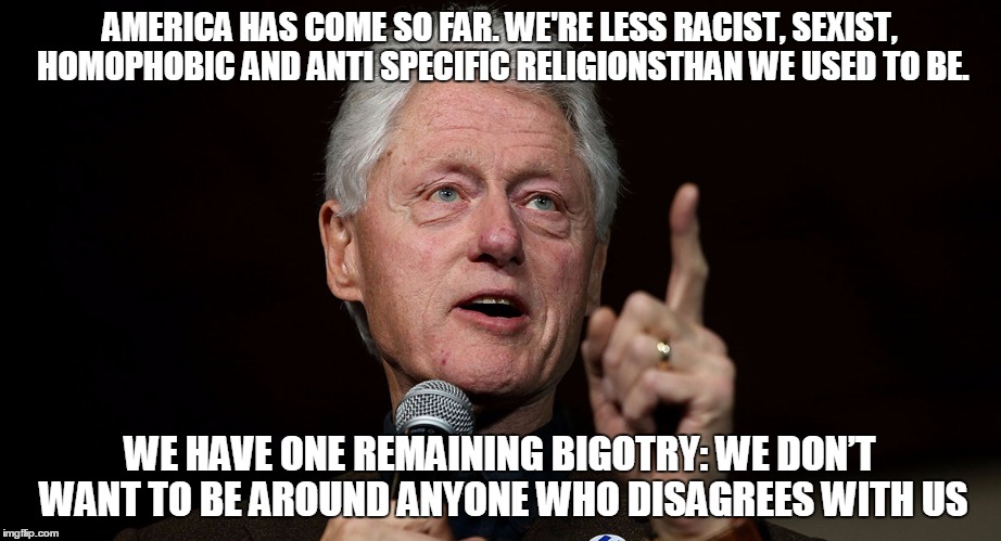 I disagree. Now get away from me. | AMERICA HAS COME SO FAR. WE'RE LESS RACIST, SEXIST, HOMOPHOBIC AND ANTI SPECIFIC RELIGIONSTHAN WE USED TO BE. WE HAVE ONE REMAINING BIGOTRY: WE DON’T WANT TO BE AROUND ANYONE WHO DISAGREES WITH US | image tagged in the statesman,bill clinton,quotes | made w/ Imgflip meme maker