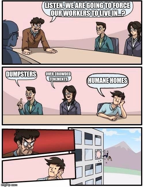 Boardroom Meeting Suggestion | LISTEN. WE ARE GOING TO FORCE OUR WORKERS TO LIVE IN...? DUMPSTERS; OVER CROWDED TENEMENTS; HUMANE HOMES | image tagged in memes,boardroom meeting suggestion | made w/ Imgflip meme maker