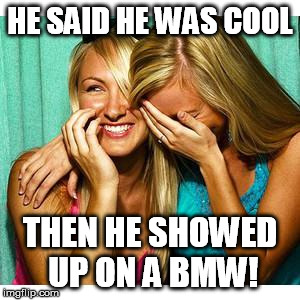girls laughing | HE SAID HE WAS COOL; THEN HE SHOWED UP ON A BMW! | image tagged in girls laughing | made w/ Imgflip meme maker