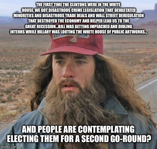 Gump Gets It | THE FIRST TIME THE CLINTONS WERE IN THE WHITE HOUSE, WE GOT DISASTROUS CRIME LEGISLATION THAT DEVASTATED MINORITIES AND DISASTROUS TRADE DEALS AND WALL STREET DEREGULATION THAT DESTROYED THE ECONOMY AND HELPED LEAD US TO THE GREAT RECESSION...BILL WAS GETTING IMPEACHED AND DIDLING INTERNS WHILE HILLARY WAS LOOTING THE WHITE HOUSE OF PUBLIC ARTWORKS... AND PEOPLE ARE CONTEMPLATING ELECTING THEM FOR A SECOND GO-ROUND? | image tagged in gump gets it,forest gump,hillary clinton,donald trump,election 2016,basket of deplorables | made w/ Imgflip meme maker