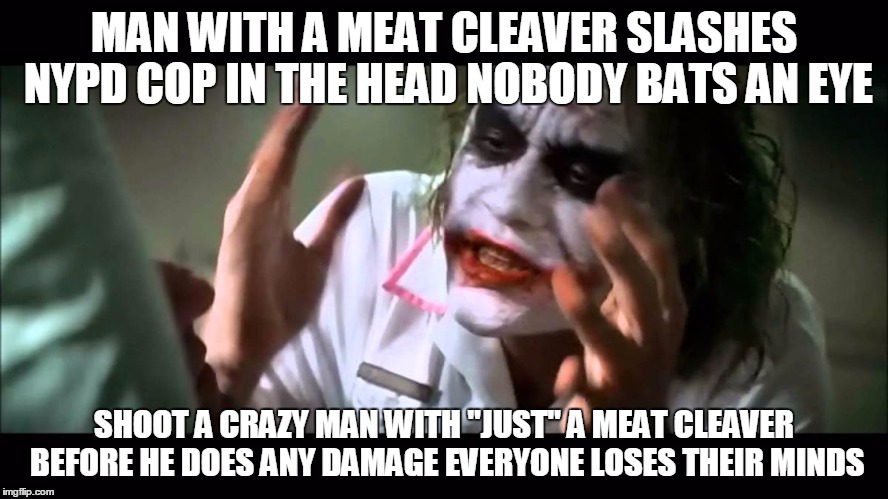 Joker nobody bats an eye | MAN WITH A MEAT CLEAVER SLASHES NYPD COP IN THE HEAD NOBODY BATS AN EYE; SHOOT A CRAZY MAN WITH "JUST" A MEAT CLEAVER BEFORE HE DOES ANY DAMAGE EVERYONE LOSES THEIR MINDS | image tagged in joker nobody bats an eye | made w/ Imgflip meme maker