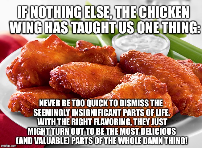Chicken Wing Philosophy | IF NOTHING ELSE, THE CHICKEN WING HAS TAUGHT US ONE THING:; NEVER BE TOO QUICK TO DISMISS THE SEEMINGLY INSIGNIFICANT PARTS OF LIFE.  WITH THE RIGHT FLAVORING, THEY JUST MIGHT TURN OUT TO BE THE MOST DELICIOUS (AND VALUABLE) PARTS OF THE WHOLE DAMN THING! | image tagged in chicken,chicken wings,inspirational,demotivationals | made w/ Imgflip meme maker