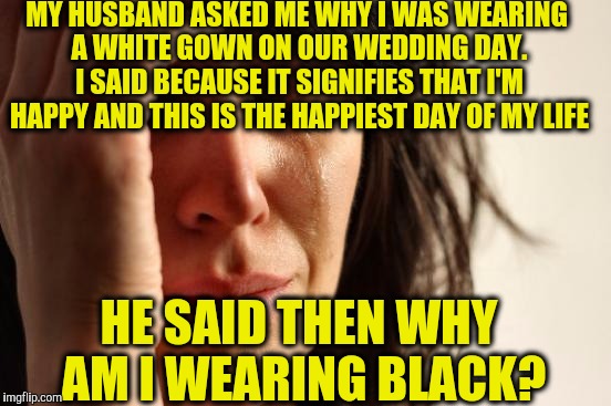 First World Problems | MY HUSBAND ASKED ME WHY I WAS WEARING A WHITE GOWN ON OUR WEDDING DAY. I SAID BECAUSE IT SIGNIFIES THAT I'M HAPPY AND THIS IS THE HAPPIEST DAY OF MY LIFE; HE SAID THEN WHY AM I WEARING BLACK? | image tagged in memes,first world problems | made w/ Imgflip meme maker