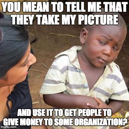 In the arms of an angel | YOU MEAN TO TELL ME THAT THEY TAKE MY PICTURE; AND USE IT TO GET PEOPLE TO GIVE MONEY TO SOME ORGANIZATION? | image tagged in memes,third world skeptical kid,funny,funny memes | made w/ Imgflip meme maker