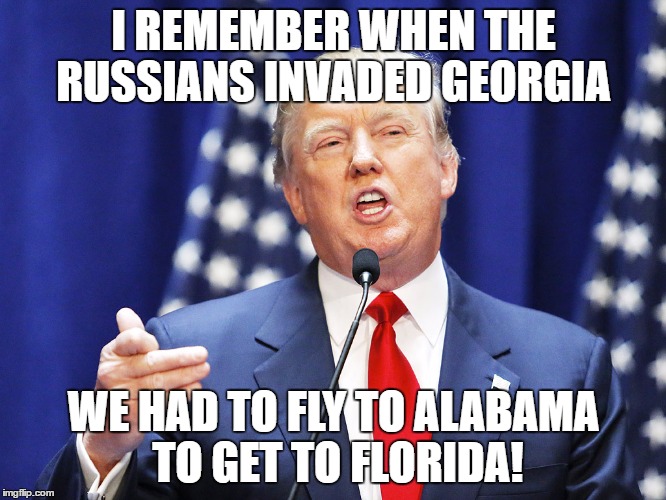 Trump | I REMEMBER WHEN THE RUSSIANS INVADED GEORGIA; WE HAD TO FLY TO ALABAMA TO GET TO FLORIDA! | image tagged in trump | made w/ Imgflip meme maker