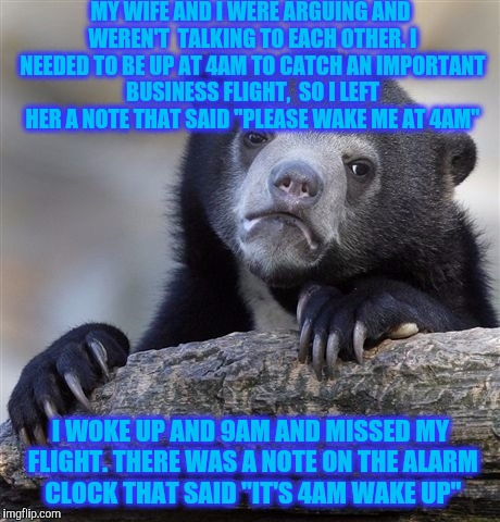 Confession Bear Meme | MY WIFE AND I WERE ARGUING AND WEREN'T  TALKING TO EACH OTHER. I NEEDED TO BE UP AT 4AM TO CATCH AN IMPORTANT BUSINESS FLIGHT,  SO I LEFT HER A NOTE THAT SAID "PLEASE WAKE ME AT 4AM"; I WOKE UP AND 9AM AND MISSED MY FLIGHT. THERE WAS A NOTE ON THE ALARM CLOCK THAT SAID "IT'S 4AM WAKE UP" | image tagged in memes,confession bear | made w/ Imgflip meme maker