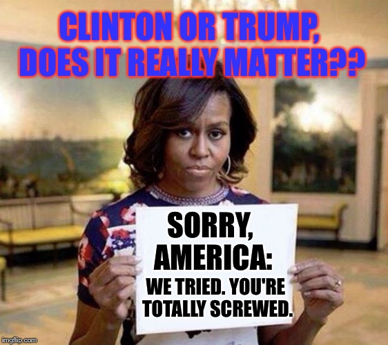 Let's Not Kid Ourselves; Neither One Will Do Better Than They Did... | CLINTON OR TRUMP, DOES IT REALLY MATTER?? SORRY, AMERICA:; WE TRIED. YOU'RE TOTALLY SCREWED. | image tagged in michelle obama blank sheet,memes,election 2016 | made w/ Imgflip meme maker