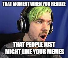 Jacksepticeye Erect | THAT MOMENT WHEN YOU REALIZE; THAT PEOPLE JUST MIGHT LIKE YOUR MEMES | image tagged in jacksepticeye erect | made w/ Imgflip meme maker
