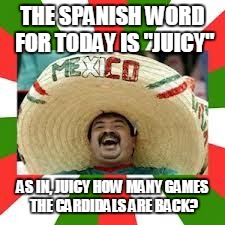Mexican Fiesta | THE SPANISH WORD FOR TODAY IS "JUICY"; AS IN, JUICY HOW MANY GAMES THE CARDIDALS ARE BACK? | image tagged in mexican fiesta | made w/ Imgflip meme maker