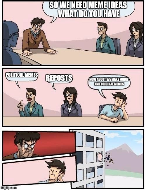Boardroom Meeting Suggestion | SO WE NEED MEME IDEAS WHAT DO YOU HAVE; POLITICAL MEMES; REPOSTS; HOW ABOUT WE MAKE FUNNY AND ORIGINAL MEMES | image tagged in memes,boardroom meeting suggestion | made w/ Imgflip meme maker