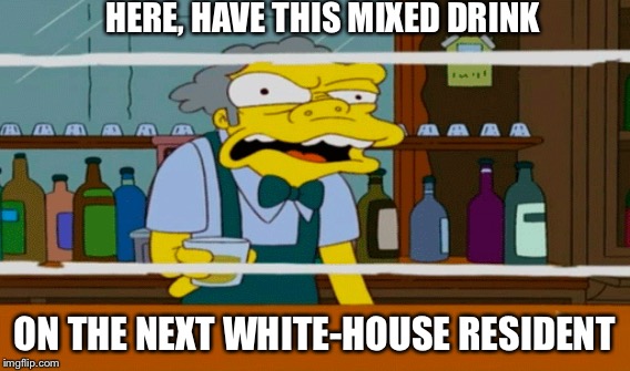 Moe Cool Aid | HERE, HAVE THIS MIXED DRINK; ON THE NEXT WHITE-HOUSE RESIDENT | image tagged in moe | made w/ Imgflip meme maker