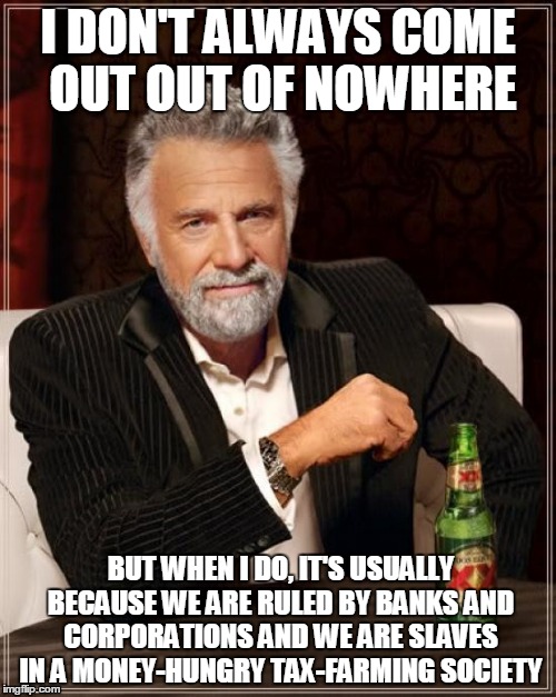 The Most Interesting Man In The World | I DON'T ALWAYS COME OUT OUT OF NOWHERE; BUT WHEN I DO, IT'S USUALLY BECAUSE WE ARE RULED BY BANKS AND CORPORATIONS AND WE ARE SLAVES IN A MONEY-HUNGRY TAX-FARMING SOCIETY | image tagged in memes,the most interesting man in the world | made w/ Imgflip meme maker