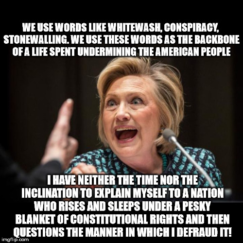 Hillary Clinton | WE USE WORDS LIKE WHITEWASH, CONSPIRACY, STONEWALLING. WE USE THESE WORDS AS THE BACKBONE OF A LIFE SPENT UNDERMINING THE AMERICAN PEOPLE; I HAVE NEITHER THE TIME NOR THE INCLINATION TO EXPLAIN MYSELF TO A NATION WHO RISES AND SLEEPS UNDER A PESKY BLANKET OF CONSTITUTIONAL RIGHTS AND THEN QUESTIONS THE MANNER IN WHICH I DEFRAUD IT! | image tagged in hillary clinton | made w/ Imgflip meme maker