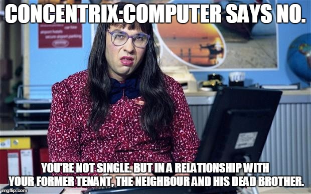 Computer says no | CONCENTRIX:COMPUTER SAYS NO. YOU'RE NOT SINGLE. BUT IN A RELATIONSHIP WITH YOUR FORMER TENANT, THE NEIGHBOUR AND HIS DEAD BROTHER. | image tagged in computer says no | made w/ Imgflip meme maker