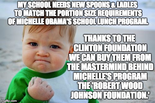 The Clinton Foundation helping millions around the world. | MY SCHOOL NEEDS NEW SPOONS & LADLES TO MATCH THE PORTION SIZE REQUIREMENTS OF MICHELLE OBAMA'S SCHOOL LUNCH PROGRAM. THANKS TO THE CLINTON FOUNDATION WE CAN BUY THEM FROM THE MASTERMIND BEHIND MICHELLE'S PROGRAM THE 'ROBERT WOOD JOHNSON FOUNDATION.' | image tagged in success kid original,letsgetwordy,obama,obesity,neverhillary,hillaryforprison | made w/ Imgflip meme maker