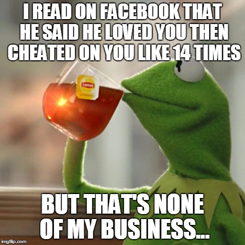 But That's None Of My Business | I READ ON FACEBOOK THAT HE SAID HE LOVED YOU THEN CHEATED ON YOU LIKE 14 TIMES; BUT THAT'S NONE OF MY BUSINESS... | image tagged in memes,but thats none of my business,kermit the frog | made w/ Imgflip meme maker