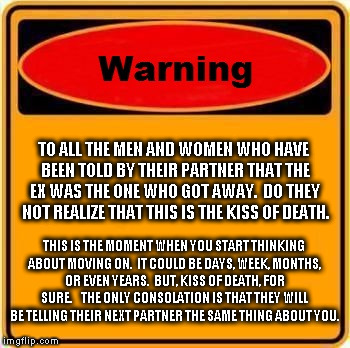 Warning Sign | TO ALL THE MEN AND WOMEN WHO HAVE BEEN TOLD BY THEIR PARTNER THAT THE EX WAS THE ONE WHO GOT AWAY.  DO THEY NOT REALIZE THAT THIS IS THE KISS OF DEATH. THIS IS THE MOMENT WHEN YOU START THINKING ABOUT MOVING ON.  IT COULD BE DAYS, WEEK, MONTHS, OR EVEN YEARS.  BUT, KISS OF DEATH, FOR SURE.  

THE ONLY CONSOLATION IS THAT THEY WILL BE TELLING THEIR NEXT PARTNER THE SAME THING ABOUT YOU. | image tagged in memes,warning sign | made w/ Imgflip meme maker