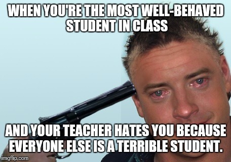 Brendan Fraser Suicide  | WHEN YOU'RE THE MOST WELL-BEHAVED STUDENT IN CLASS; AND YOUR TEACHER HATES YOU BECAUSE EVERYONE ELSE IS A TERRIBLE STUDENT. | image tagged in brendan fraser suicide | made w/ Imgflip meme maker