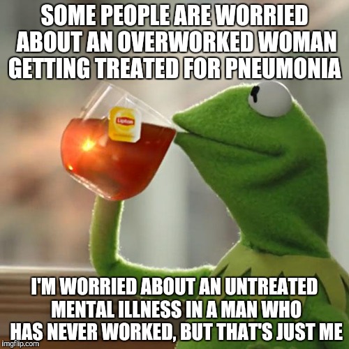 But That's None Of My Business Meme | SOME PEOPLE ARE WORRIED ABOUT AN OVERWORKED WOMAN GETTING TREATED FOR PNEUMONIA; I'M WORRIED ABOUT AN UNTREATED MENTAL ILLNESS IN A MAN WHO HAS NEVER WORKED, BUT THAT'S JUST ME | image tagged in memes,but thats none of my business,kermit the frog | made w/ Imgflip meme maker