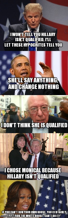 Hillary isn't qualified  | I WON'T TELL YOU HILLARY ISN'T QUALIFIED, I'LL LET THESE HYPOCRITES TELL YOU; SHE’LL SAY ANYTHING, AND CHANGE NOTHING; I DON'T THINK SHE IS QUALIFIED; I CHOSE MONICAL BECAUSE HILLARY ISN'T QUALIFIED; IF YOU CAN’T RUN YOUR OWN HOUSE, YOU CERTAINLY CAN’T RUN THE WHITE HOUSE. CAN’T DO IT!” | image tagged in trump 2016,obama,feel the bern,bill clinton - sexual relations,michelle obama is not pleased,memes | made w/ Imgflip meme maker