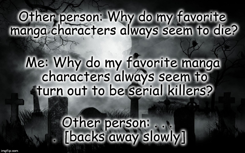 Perhaps I'm a poor judge of character . . . | Other person: Why do my favorite manga characters always seem to die? Me: Why do my favorite manga characters always seem to turn out to be serial killers? Other person: . . . . 
[backs away slowly] | image tagged in horror cemetary,manga,die,serial killer,favorite character,funny manga meme | made w/ Imgflip meme maker