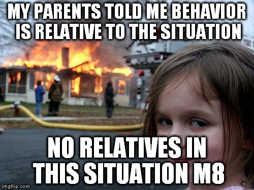 Disaster Girl | MY PARENTS TOLD ME BEHAVIOR IS RELATIVE TO THE SITUATION; NO RELATIVES IN THIS SITUATION M8 | image tagged in memes,disaster girl | made w/ Imgflip meme maker