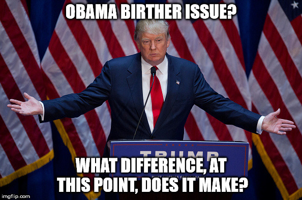 Donald Trump | OBAMA BIRTHER ISSUE? WHAT DIFFERENCE, AT THIS POINT, DOES IT MAKE? | image tagged in donald trump | made w/ Imgflip meme maker
