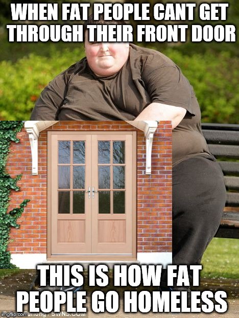 When fat people go homeless... | WHEN FAT PEOPLE CANT GET THROUGH THEIR FRONT DOOR; THIS IS HOW FAT PEOPLE GO HOMELESS | image tagged in fat,homeless,meme | made w/ Imgflip meme maker