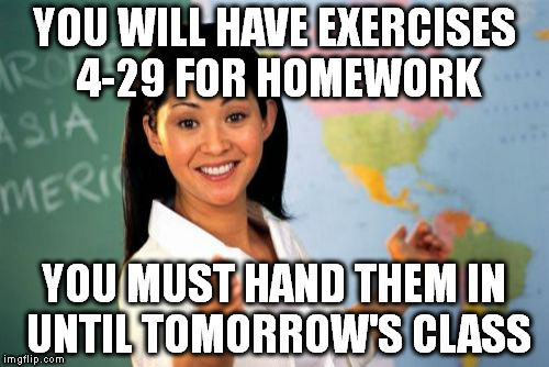 Unhelpful High School Teacher | YOU WILL HAVE EXERCISES 4-29 FOR HOMEWORK; YOU MUST HAND THEM IN UNTIL TOMORROW'S CLASS | image tagged in memes,unhelpful high school teacher | made w/ Imgflip meme maker