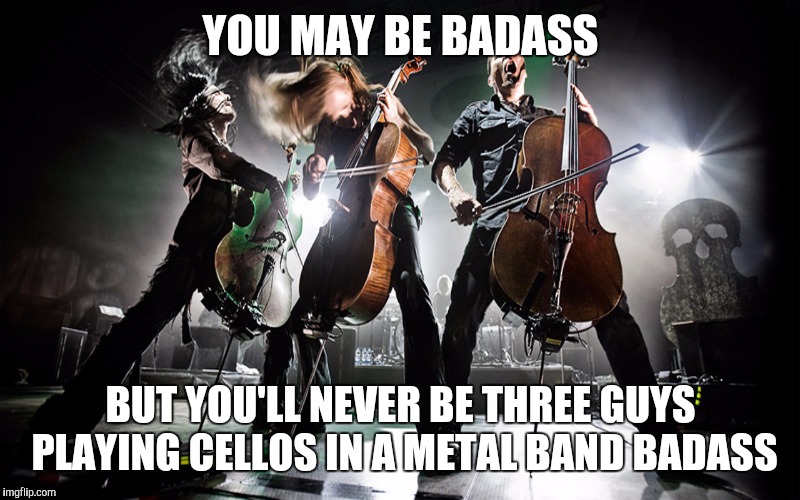 Apocalyptica  | YOU MAY BE BADASS; BUT YOU'LL NEVER BE THREE GUYS PLAYING CELLOS IN A METAL BAND BADASS | image tagged in badass | made w/ Imgflip meme maker