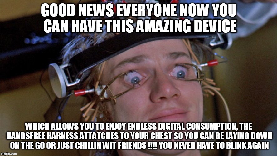 Clockwork Orange | GOOD NEWS EVERYONE NOW YOU CAN HAVE THIS AMAZING DEVICE; WHICH ALLOWS YOU TO ENJOY ENDLESS DIGITAL CONSUMPTION, THE HANDSFREE HARNESS ATTATCHES TO YOUR CHEST SO YOU CAN BE LAYING DOWN ON THE GO OR JUST CHILLIN WIT FRIENDS !!!! YOU NEVER HAVE TO BLINK AGAIN | image tagged in clockwork orange | made w/ Imgflip meme maker