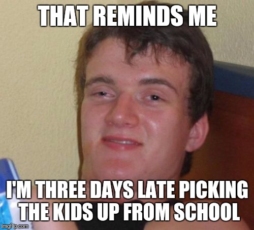 10 Guy Meme | THAT REMINDS ME I'M THREE DAYS LATE PICKING THE KIDS UP FROM SCHOOL | image tagged in memes,10 guy | made w/ Imgflip meme maker