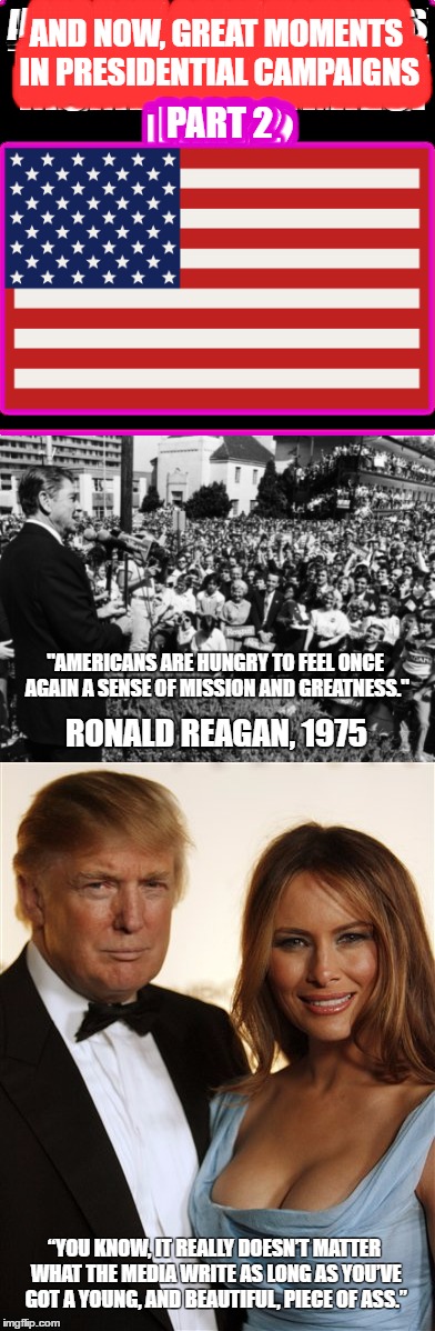 Makes perfect sense... part two of a series of great quotes | AND NOW, GREAT MOMENTS IN PRESIDENTIAL CAMPAIGNS; PART 2; "AMERICANS ARE HUNGRY TO FEEL ONCE AGAIN A SENSE OF MISSION AND GREATNESS."; RONALD REAGAN, 1975; “YOU KNOW, IT REALLY DOESN’T MATTER WHAT THE MEDIA WRITE AS LONG AS YOU’VE GOT A YOUNG, AND BEAUTIFUL, PIECE OF ASS.” | image tagged in funny,memes,2016 election,donald trump 2016,trump 2016,politics | made w/ Imgflip meme maker
