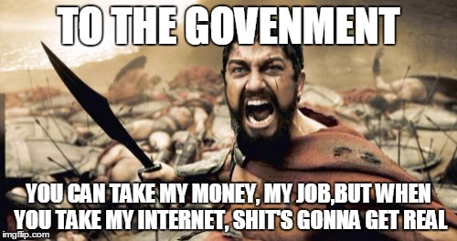 Sparta Leonidas | TO THE GOVENMENT; YOU CAN TAKE MY MONEY, MY JOB,BUT WHEN YOU TAKE MY INTERNET, SHIT'S GONNA GET REAL | image tagged in memes,sparta leonidas | made w/ Imgflip meme maker