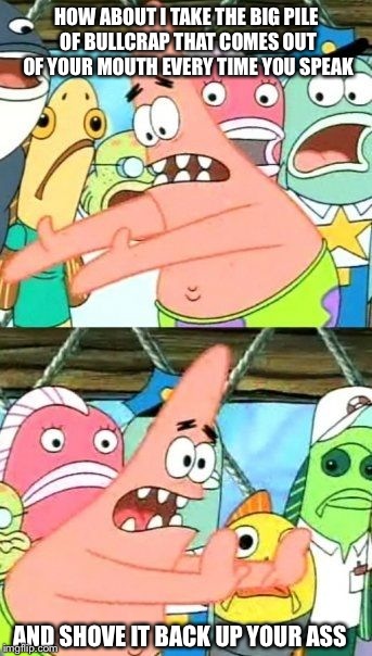 Put It Somewhere Else Patrick | HOW ABOUT I TAKE THE BIG PILE OF BULLCRAP THAT COMES OUT OF YOUR MOUTH EVERY TIME YOU SPEAK; AND SHOVE IT BACK UP YOUR ASS | image tagged in memes,put it somewhere else patrick | made w/ Imgflip meme maker