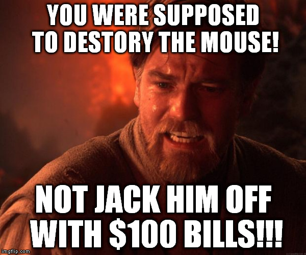 Star Wars Obi Wan Burn | YOU WERE SUPPOSED TO DESTORY THE MOUSE! NOT JACK HIM OFF WITH $100 BILLS!!! | image tagged in star wars obi wan burn | made w/ Imgflip meme maker