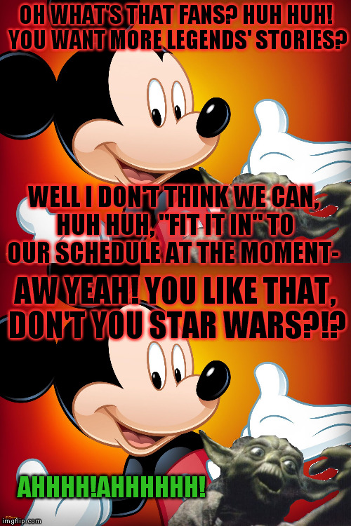 OH WHAT'S THAT FANS? HUH HUH! YOU WANT MORE LEGENDS' STORIES? WELL I DON'T THINK WE CAN, HUH HUH, "FIT IT IN" TO OUR SCHEDULE AT THE MOMENT-; AW YEAH! YOU LIKE THAT, DON'T YOU STAR WARS?!? AHHHH!AHHHHHH! | made w/ Imgflip meme maker