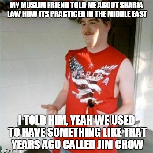 Redneck Randal | MY MUSLIM FRIEND TOLD ME ABOUT SHARIA LAW HOW ITS PRACTICED IN THE MIDDLE EAST; I TOLD HIM, YEAH WE USED TO HAVE SOMETHING LIKE THAT YEARS AGO CALLED JIM CROW | image tagged in memes,redneck randal | made w/ Imgflip meme maker