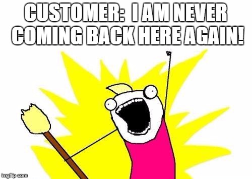 X All The Y | CUSTOMER:  I AM NEVER COMING BACK HERE AGAIN! | image tagged in memes,x all the y | made w/ Imgflip meme maker