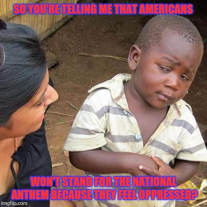 Third World Skeptical Kid | SO YOU'RE TELLING ME THAT AMERICANS; WON'T STAND FOR THE NATIONAL ANTHEM BECAUSE THEY FEEL OPPRESSED? | image tagged in memes,third world skeptical kid | made w/ Imgflip meme maker