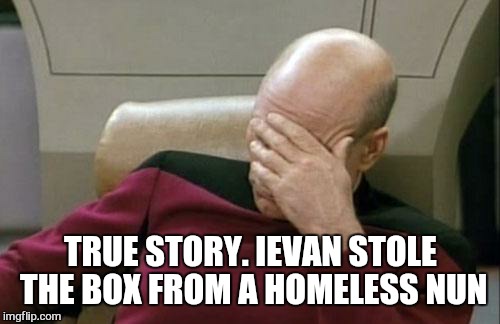 Captain Picard Facepalm Meme | TRUE STORY. IEVAN STOLE THE BOX FROM A HOMELESS NUN | image tagged in memes,captain picard facepalm | made w/ Imgflip meme maker