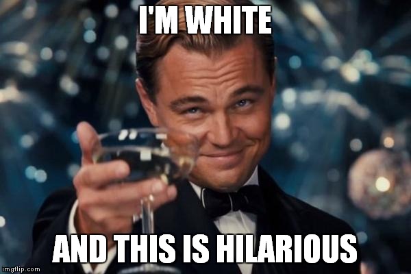 Leonardo Dicaprio Cheers Meme | I'M WHITE AND THIS IS HILARIOUS | image tagged in memes,leonardo dicaprio cheers | made w/ Imgflip meme maker