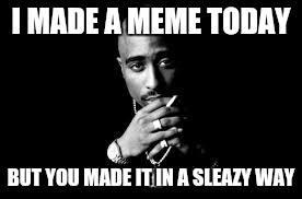 Well hey... that's the way it is | I MADE A MEME TODAY; BUT YOU MADE IT IN A SLEAZY WAY | image tagged in memes,trolls,tupac | made w/ Imgflip meme maker
