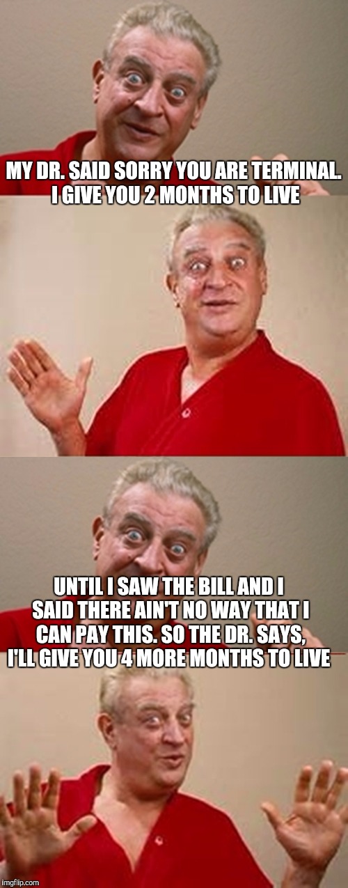 Bad Pun Rodney Dangerfield | MY DR. SAID SORRY YOU ARE TERMINAL. I GIVE YOU 2 MONTHS TO LIVE; UNTIL I SAW THE BILL AND I SAID THERE AIN'T NO WAY THAT I CAN PAY THIS. SO THE DR. SAYS, I'LL GIVE YOU 4 MORE MONTHS TO LIVE | image tagged in bad pun rodney dangerfield | made w/ Imgflip meme maker